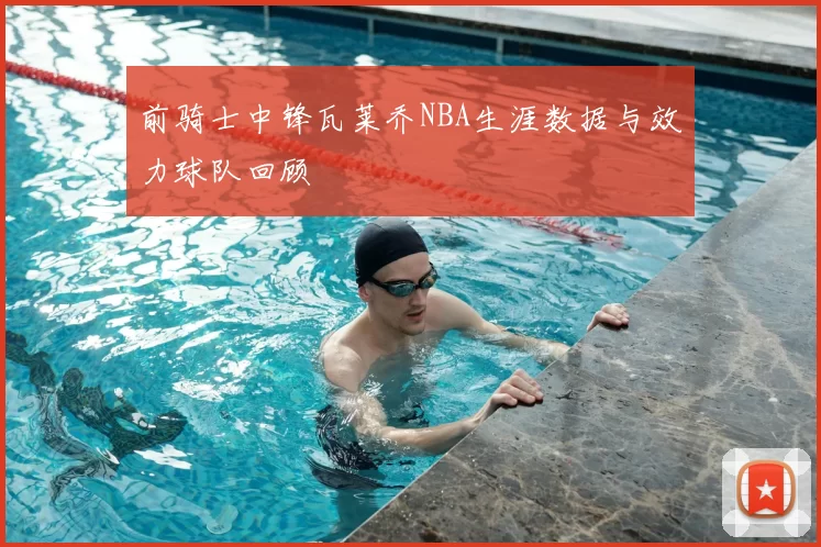 前骑士中锋瓦莱乔NBA生涯数据与效力球队回顾