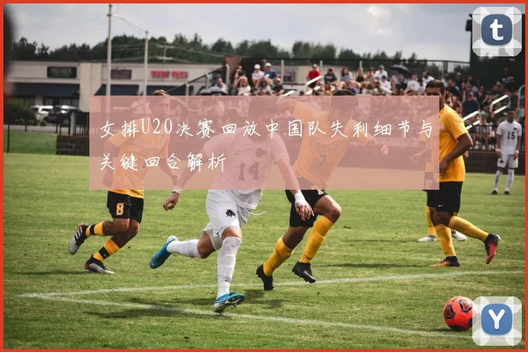 女排U20决赛回放中国队失利细节与关键回合解析