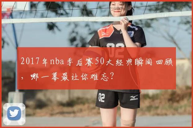 2017年nba季后赛50大经典瞬间回顾，哪一幕最让你难忘？