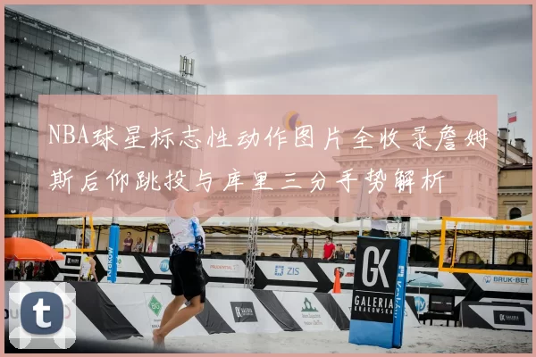 NBA球星标志性动作图片全收录詹姆斯后仰跳投与库里三分手势解析