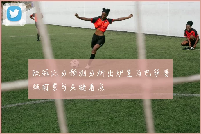 欧冠比分预测分析出炉皇马巴萨晋级前景与关键看点