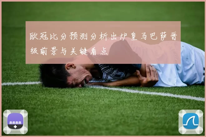 欧冠比分预测分析出炉皇马巴萨晋级前景与关键看点