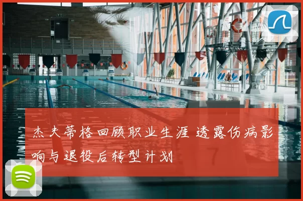 杰夫蒂格回顾职业生涯 透露伤病影响与退役后转型计划