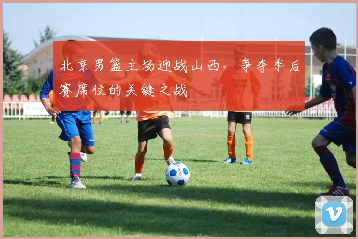 北京男篮主场迎战山西，争夺季后赛席位的关键之战