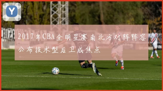 2017年CBA全明星赛南北方对阵阵容公布技术型后卫成焦点