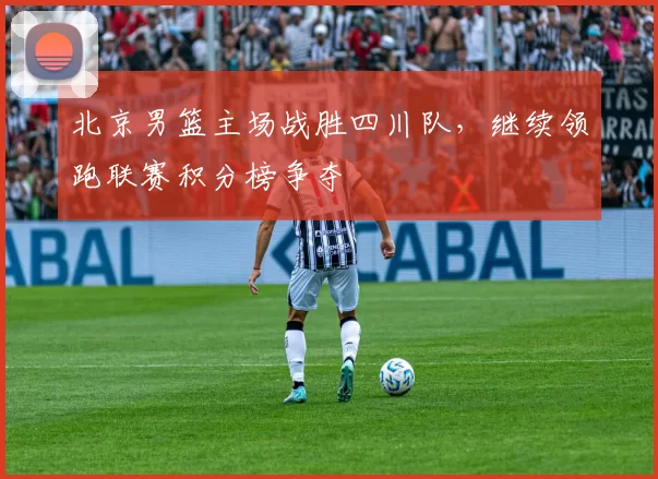 北京男篮主场战胜四川队，继续领跑联赛积分榜争夺