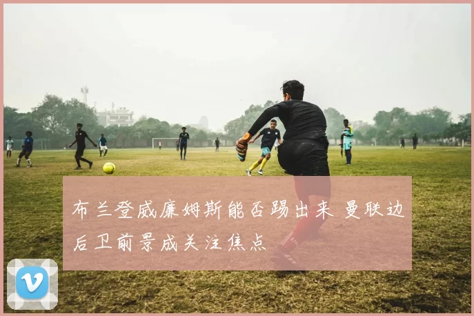 布兰登威廉姆斯能否踢出来 曼联边后卫前景成关注焦点