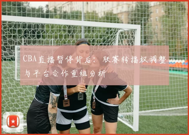 CBA直播暂停背后：联赛转播权调整与平台合作重组分析