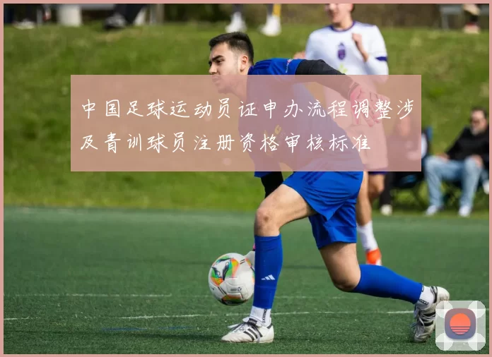 中国足球运动员证申办流程调整涉及青训球员注册资格审核标准