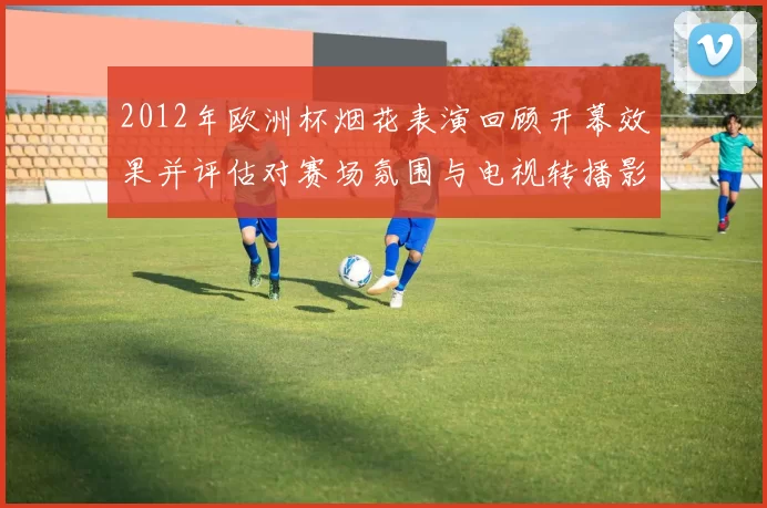 2012年欧洲杯烟花表演回顾开幕效果并评估对赛场氛围与电视转播影响