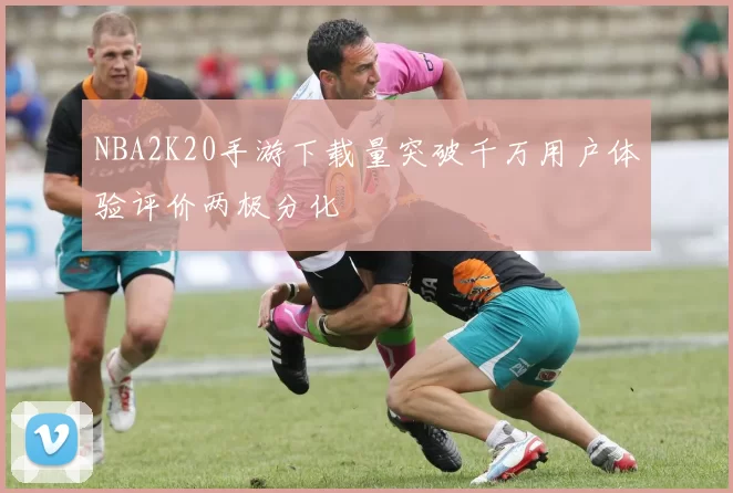 NBA2K20手游下载量突破千万用户体验评价两极分化