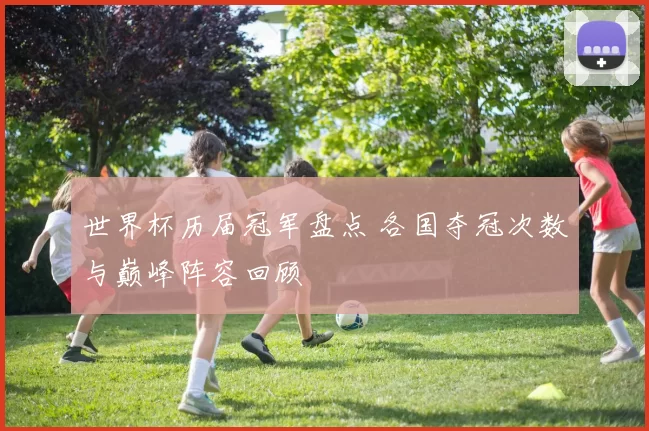 世界杯历届冠军盘点 各国夺冠次数与巅峰阵容回顾