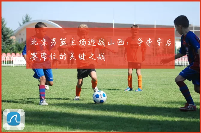 北京男篮主场迎战山西，争夺季后赛席位的关键之战