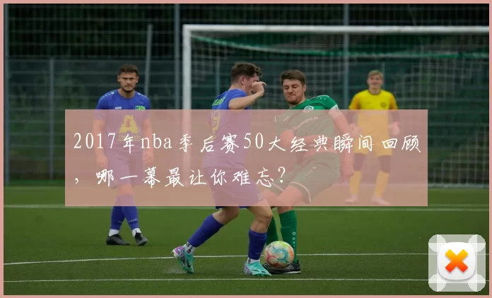 2017年nba季后赛50大经典瞬间回顾，哪一幕最让你难忘？