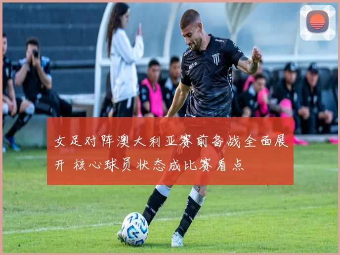 女足对阵澳大利亚赛前备战全面展开 核心球员状态成比赛看点