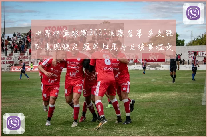 世界杯篮球赛2023决赛落幕 多支强队表现稳定 冠军归属与后续赛程受关注