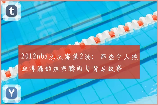 2012nba总决赛第2场：那些令人热血沸腾的经典瞬间与背后故事