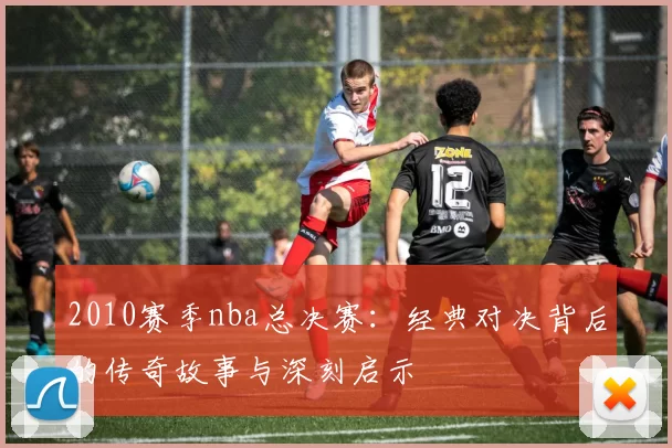 2010赛季nba总决赛：经典对决背后的传奇故事与深刻启示