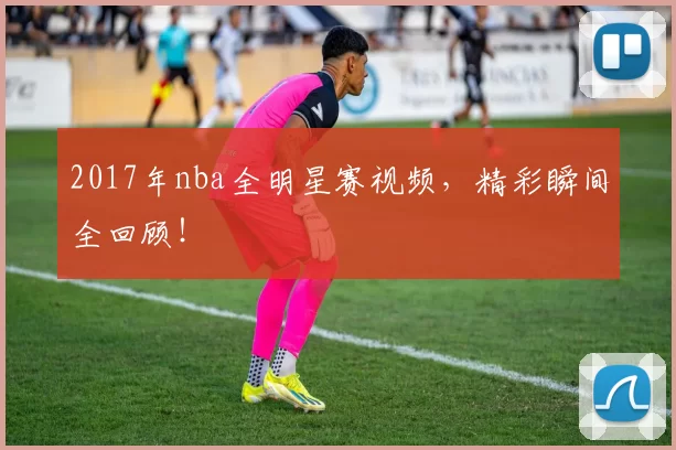 2017年nba全明星赛视频，精彩瞬间全回顾！