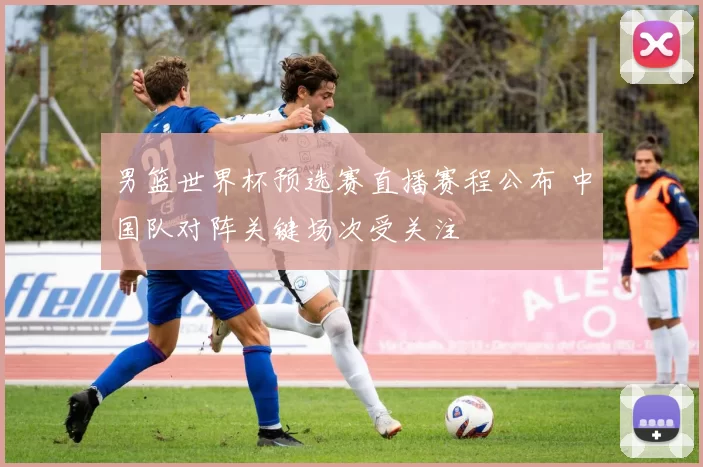 男篮世界杯预选赛直播赛程公布 中国队对阵关键场次受关注