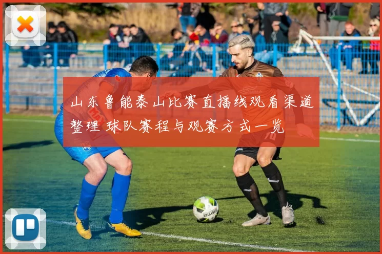山东鲁能泰山比赛直播线观看渠道整理 球队赛程与观赛方式一览