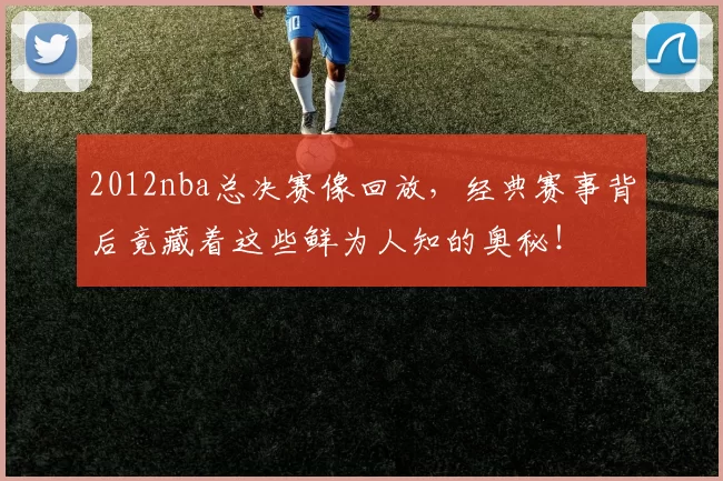2012nba总决赛像回放，经典赛事背后竟藏着这些鲜为人知的奥秘！
