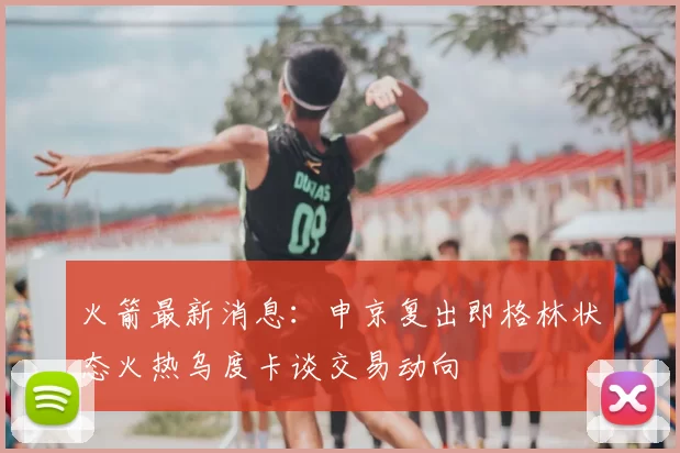 火箭最新消息：申京复出即格林状态火热乌度卡谈交易动向