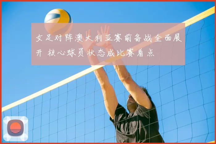 女足对阵澳大利亚赛前备战全面展开 核心球员状态成比赛看点