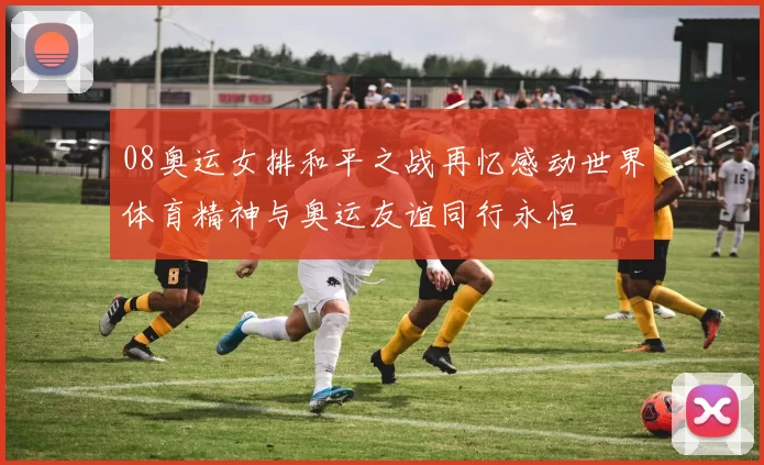 08奥运女排和平之战再忆感动世界体育精神与奥运友谊同行永恒