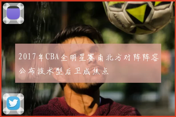 2017年CBA全明星赛南北方对阵阵容公布技术型后卫成焦点