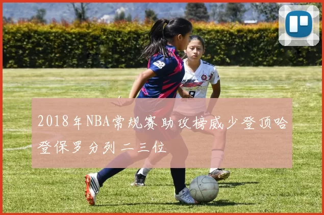 2018年NBA常规赛助攻榜威少登顶哈登保罗分列二三位