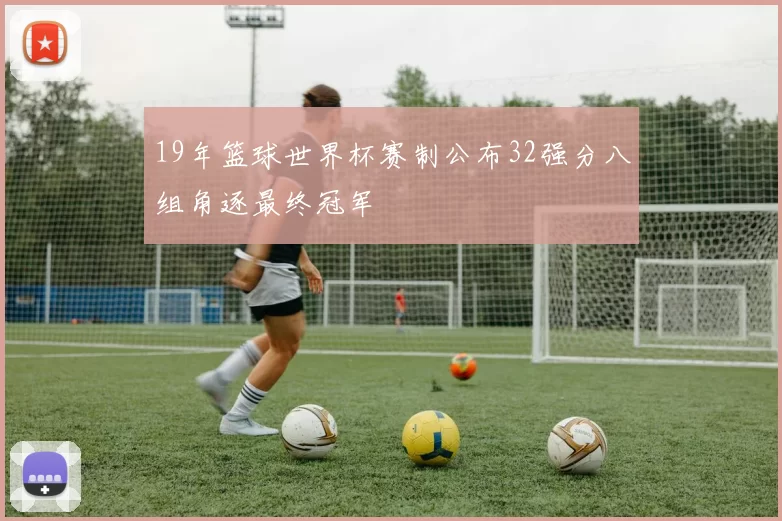 19年篮球世界杯赛制公布32强分八组角逐最终冠军