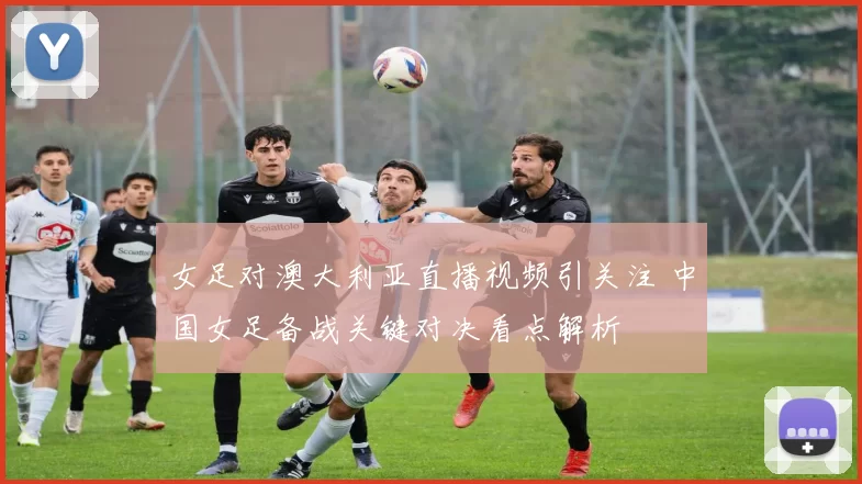女足对澳大利亚直播视频引关注 中国女足备战关键对决看点解析