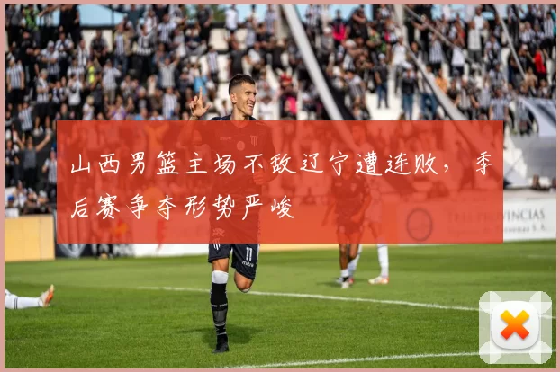 山西男篮主场不敌辽宁遭连败，季后赛争夺形势严峻