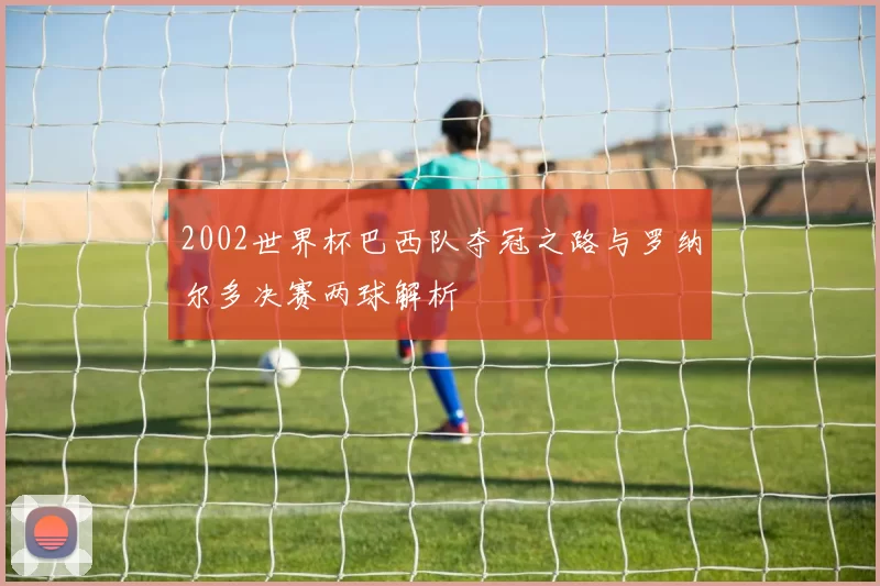 2002世界杯巴西队夺冠之路与罗纳尔多决赛两球解析