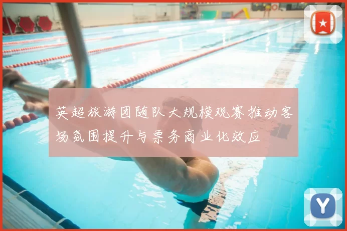 英超旅游团随队大规模观赛推动客场氛围提升与票务商业化效应