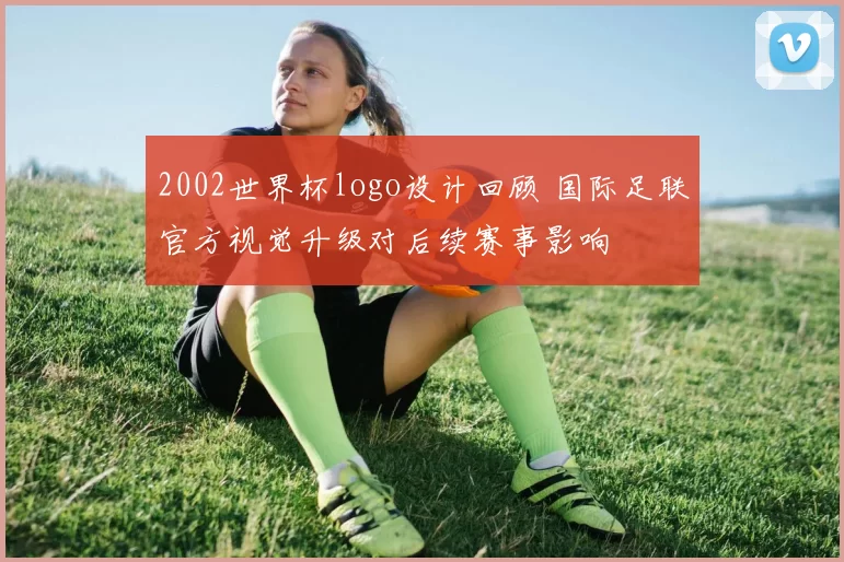 2002世界杯logo设计回顾 国际足联官方视觉升级对后续赛事影响