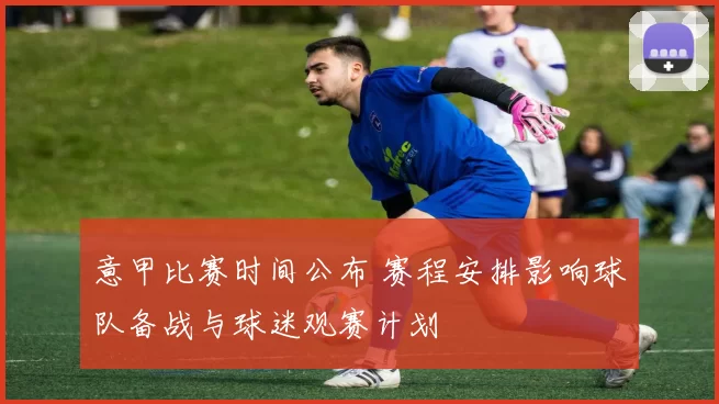 意甲比赛时间公布 赛程安排影响球队备战与球迷观赛计划