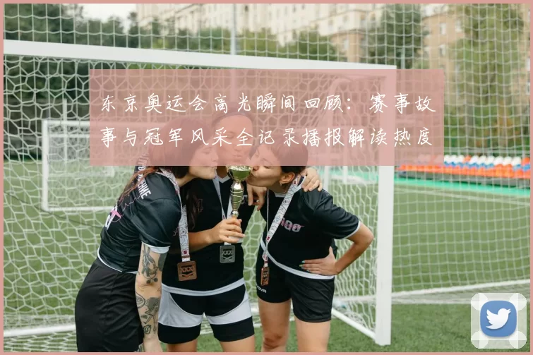 东京奥运会高光瞬间回顾：赛事故事与冠军风采全记录播报解读热度回响