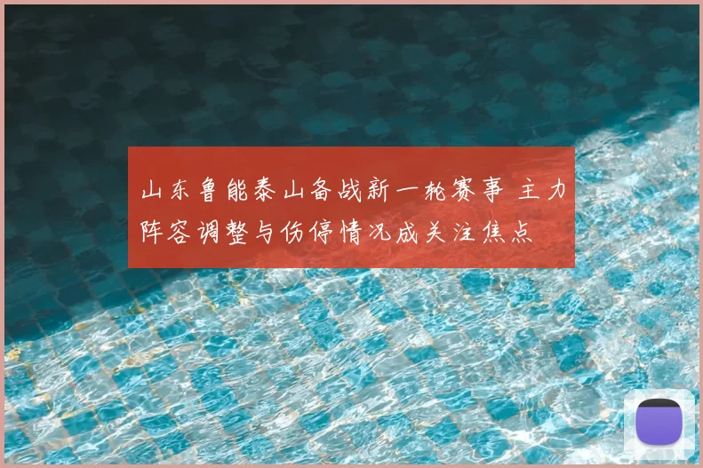 山东鲁能泰山备战新一轮赛事 主力阵容调整与伤停情况成关注焦点