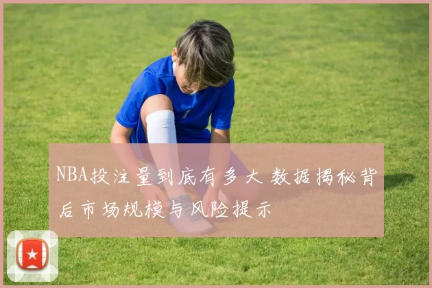 NBA投注量到底有多大 数据揭秘背后市场规模与风险提示