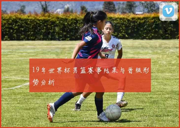 19年世界杯男篮赛事结果与晋级形势分析