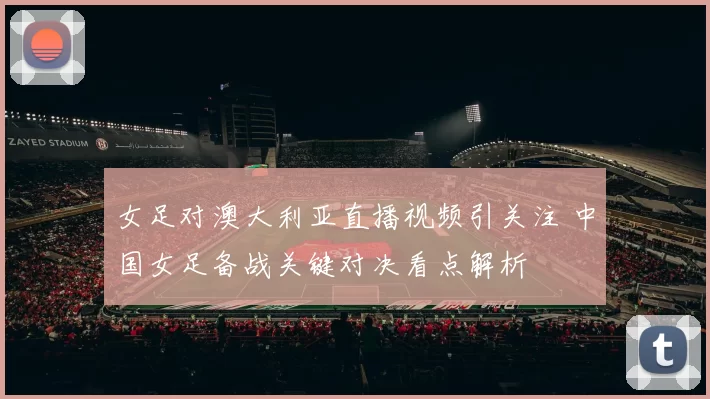 女足对澳大利亚直播视频引关注 中国女足备战关键对决看点解析