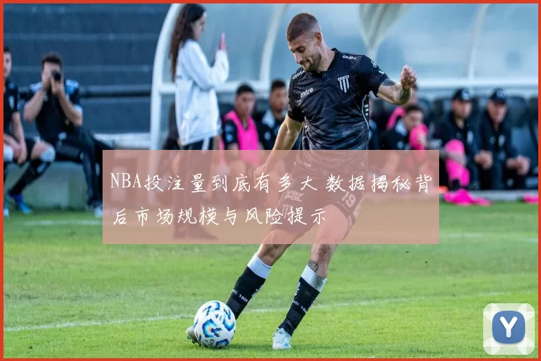 NBA投注量到底有多大 数据揭秘背后市场规模与风险提示