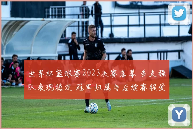 世界杯篮球赛2023决赛落幕 多支强队表现稳定 冠军归属与后续赛程受关注