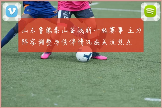 山东鲁能泰山备战新一轮赛事 主力阵容调整与伤停情况成关注焦点