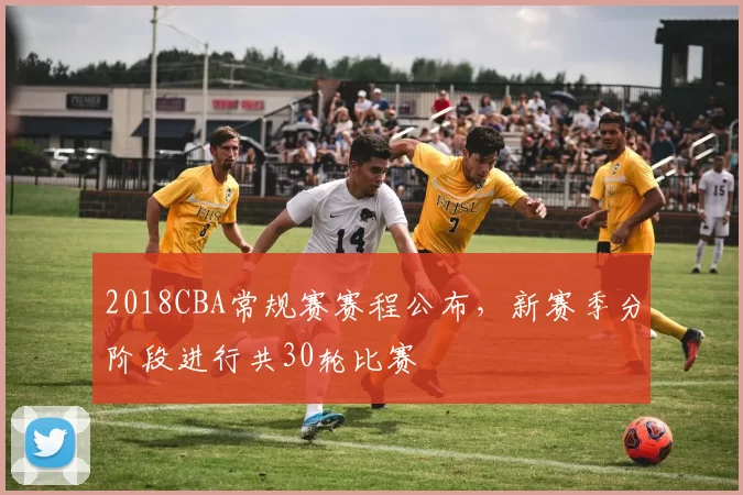 2018CBA常规赛赛程公布，新赛季分阶段进行共30轮比赛