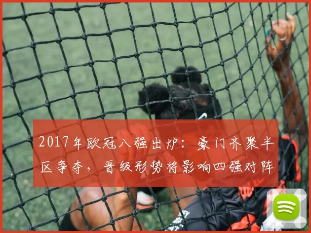2017年欧冠八强出炉：豪门齐聚半区争夺，晋级形势将影响四强对阵
