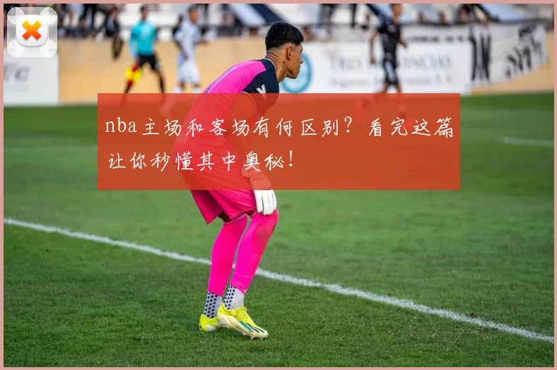 nba主场和客场有何区别？看完这篇让你秒懂其中奥秘！