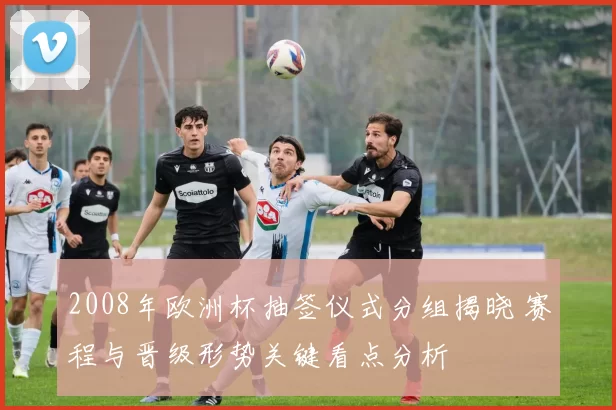 2008年欧洲杯抽签仪式分组揭晓 赛程与晋级形势关键看点分析